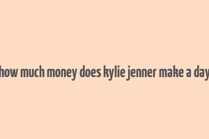 how much money does kylie jenner make a day