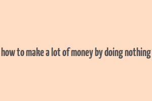 how to make a lot of money by doing nothing