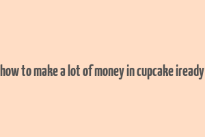 how to make a lot of money in cupcake iready