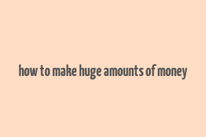 how to make huge amounts of money