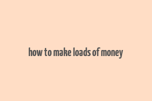 how to make loads of money