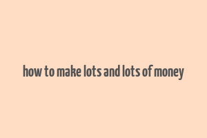 how to make lots and lots of money