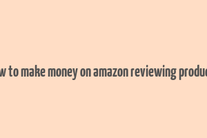 how to make money on amazon reviewing products