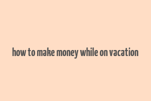 how to make money while on vacation