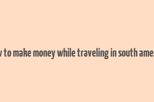 how to make money while traveling in south america