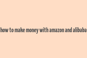 how to make money with amazon and alibaba