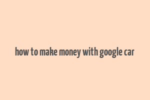 how to make money with google car