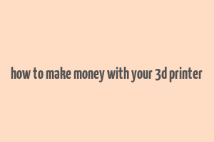 how to make money with your 3d printer