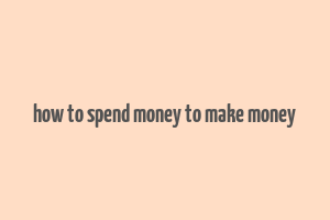 how to spend money to make money