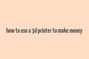 how to use a 3d printer to make money