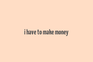 i have to make money