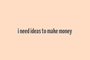 i need ideas to make money