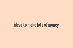 ideas to make lots of money