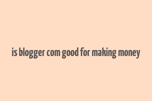 is blogger com good for making money