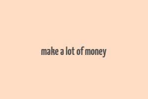 make a lot of money