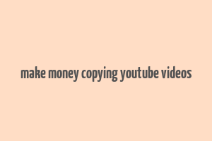 make money copying youtube videos