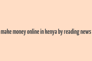 make money online in kenya by reading news