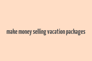 make money selling vacation packages