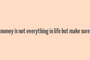 money is not everything in life but make sure