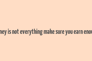 money is not everything make sure you earn enough