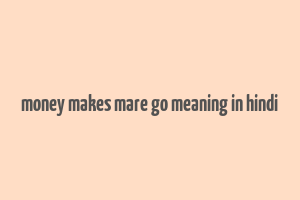 money makes mare go meaning in hindi