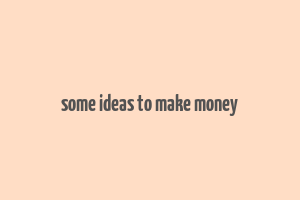 some ideas to make money