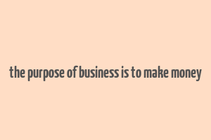 the purpose of business is to make money