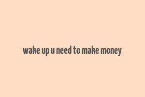 wake up u need to make money