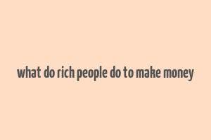 what do rich people do to make money