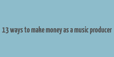 13 ways to make money as a music producer