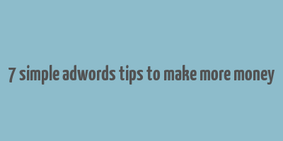 7 simple adwords tips to make more money