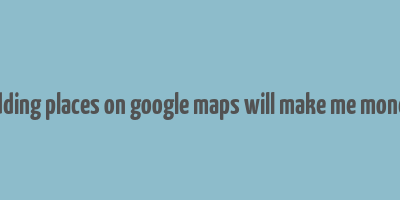 adding places on google maps will make me money