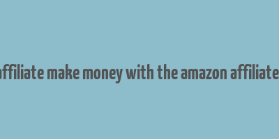 amazon affiliate make money with the amazon affiliate program