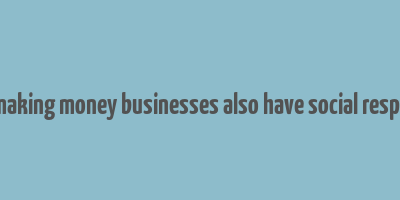 as well as making money businesses also have social responsibilities