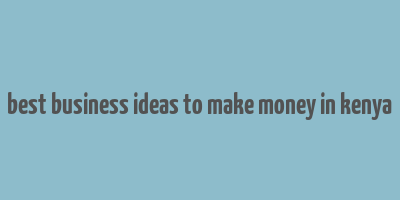 best business ideas to make money in kenya