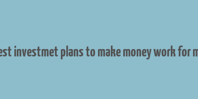 best investmet plans to make money work for me