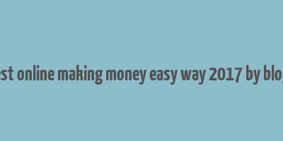 best online making money easy way 2017 by blogs