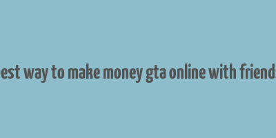 best way to make money gta online with friends