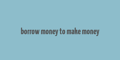 borrow money to make money