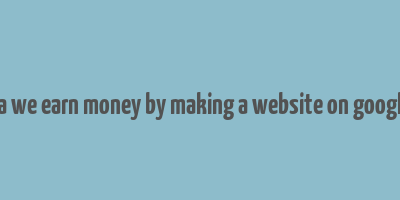 ca we earn money by making a website on google