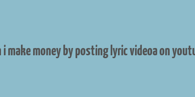 can i make money by posting lyric videoa on youtube