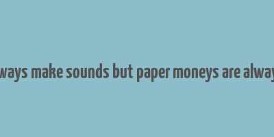 coins always make sounds but paper moneys are always silent