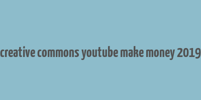 creative commons youtube make money 2019