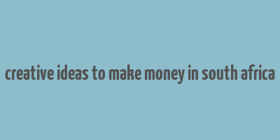 creative ideas to make money in south africa