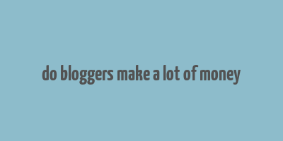 do bloggers make a lot of money