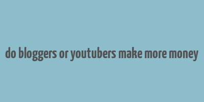 do bloggers or youtubers make more money