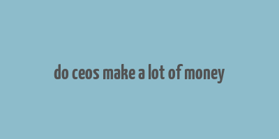 do ceos make a lot of money