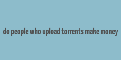 do people who upload torrents make money