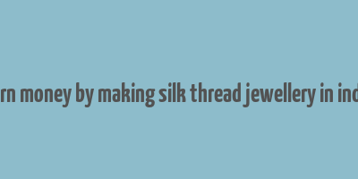 earn money by making silk thread jewellery in india