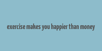 exercise makes you happier than money